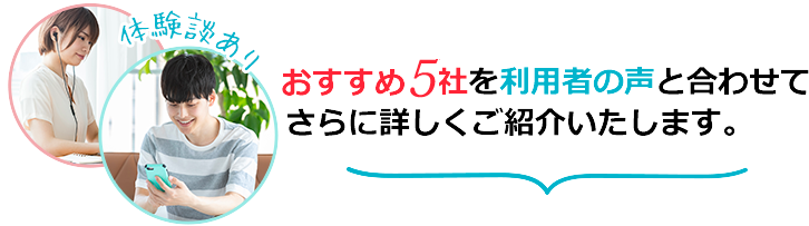 おすすめ5社を利用者の声と合わせてさらに詳しくご紹介いたします。